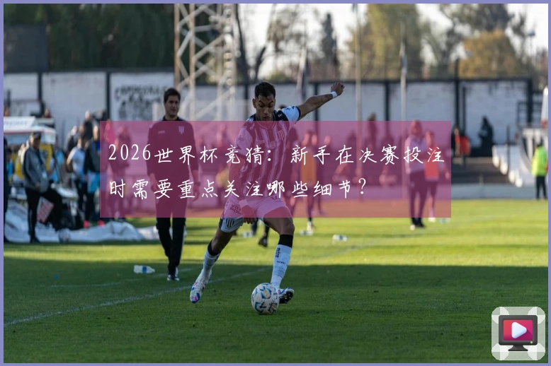 2026世界杯竞猜：新手在决赛投注时需要重点关注哪些细节？