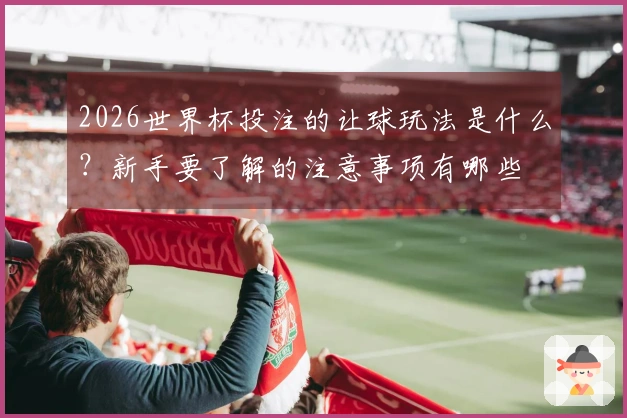 2026世界杯投注的让球玩法是什么？新手要了解的注意事项有哪些