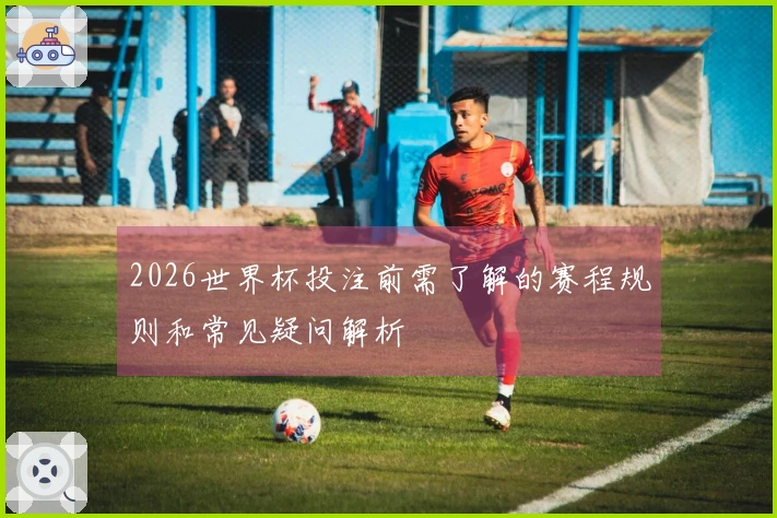 2026世界杯投注前需了解的赛程规则和常见疑问解析