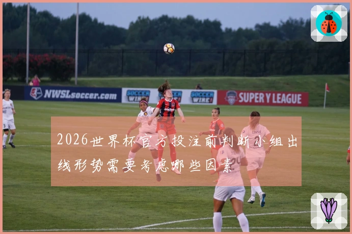 2026世界杯官方投注前判断小组出线形势需要考虑哪些因素