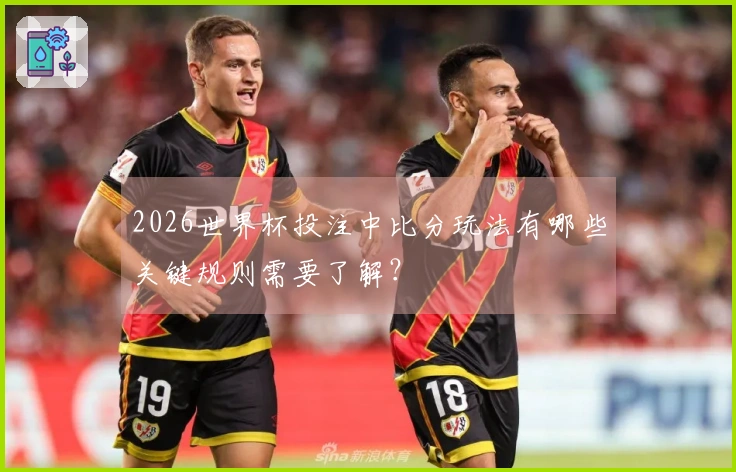 2026世界杯投注中比分玩法有哪些关键规则需要了解？